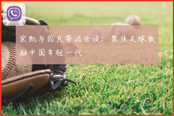 宋凯与因凡蒂诺会谈:聚焦足球激励中国年轻一代
