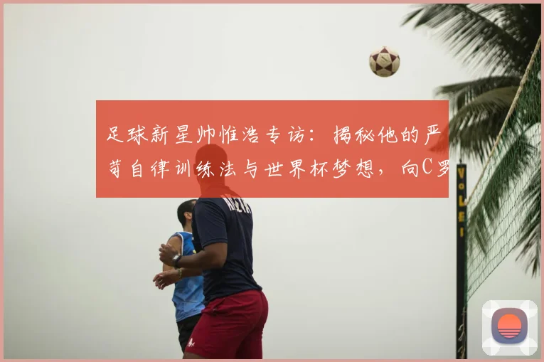 足球新星帅惟浩专访：揭秘他的严苛自律训练法与世界杯梦想，向C罗看齐的成长之路
