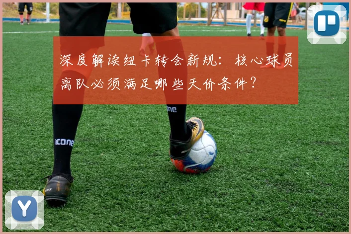 深度解读纽卡转会新规:核心球员离队必须满足哪些天价条件?