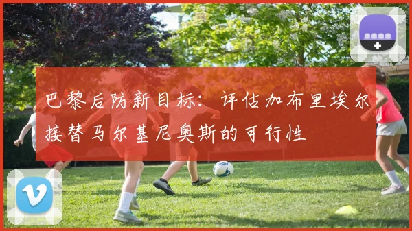 巴黎后防新目标：评估加布里埃尔接替马尔基尼奥斯的可行性