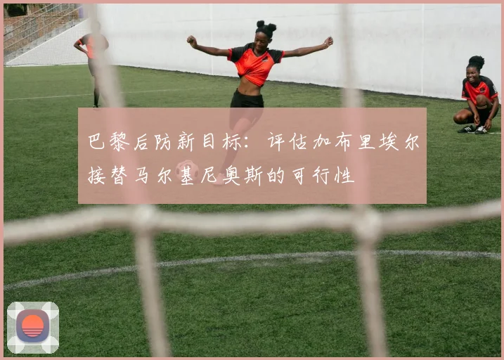 巴黎后防新目标:评估加布里埃尔接替马尔基尼奥斯的可行性