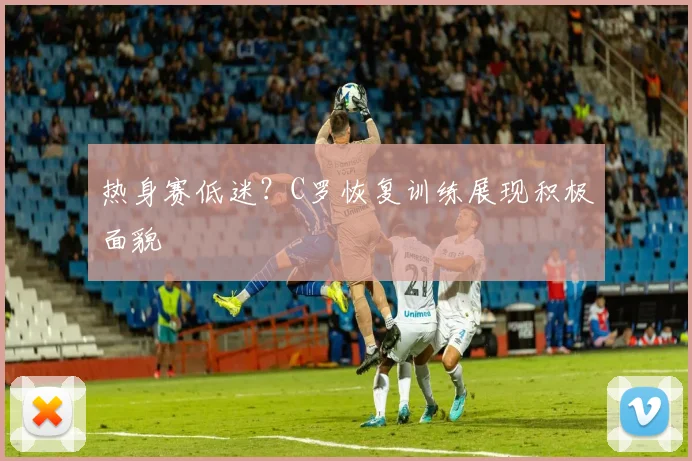 热身赛低迷?C罗恢复训练展现积极面貌