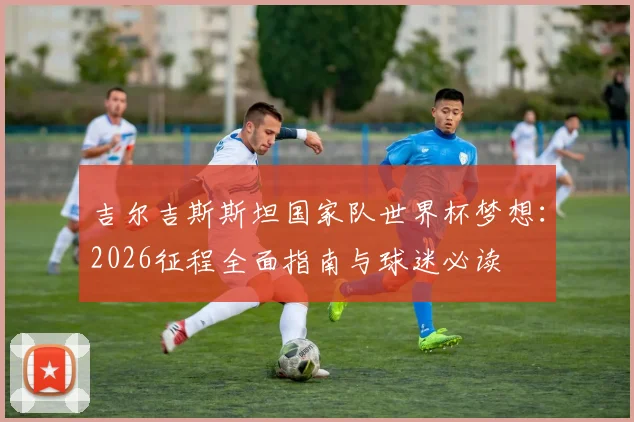 吉尔吉斯斯坦国家队世界杯梦想:2026征程全面指南与球迷必读