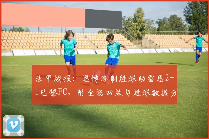 法甲战报:恩博洛制胜球助雷恩2-1巴黎FC,附全场回放与进球数据分析