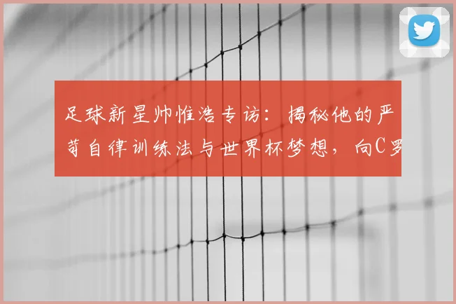 足球新星帅惟浩专访:揭秘他的严苛自律训练法与世界杯梦想,向C罗看齐的成长之路