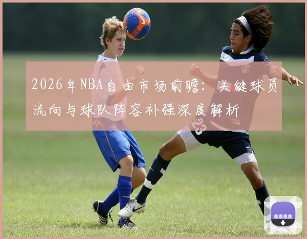 2026年NBA自由市场前瞻:关键球员流向与球队阵容补强深度解析